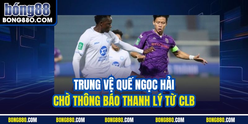 Trung vệ Quế Ngọc Hải chờ thông báo thanh lý từ CLB